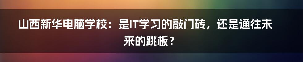山西新华电脑学校:是IT学习的敲门砖,还是通往未来的跳板?