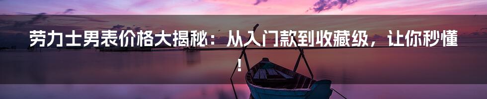 劳力士男表价格大揭秘：从入门款到收藏级，让你秒懂！