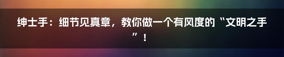 绅士手：细节见真章，教你做一个有风度的“文明之手”！