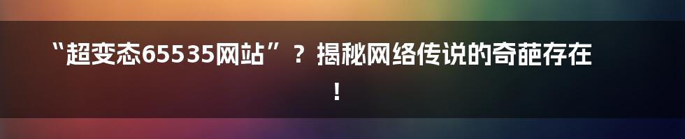 “超变态65535网站”?揭秘网络传说的奇葩存在!