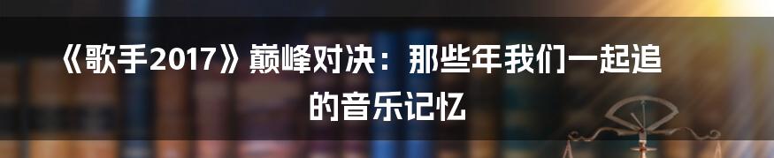 《歌手2017》巅峰对决:那些年我们一起追的音乐记忆