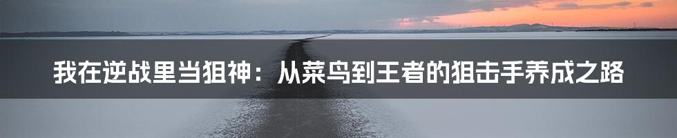 我在逆战里当狙神:从菜鸟到王者的狙击手养成之路