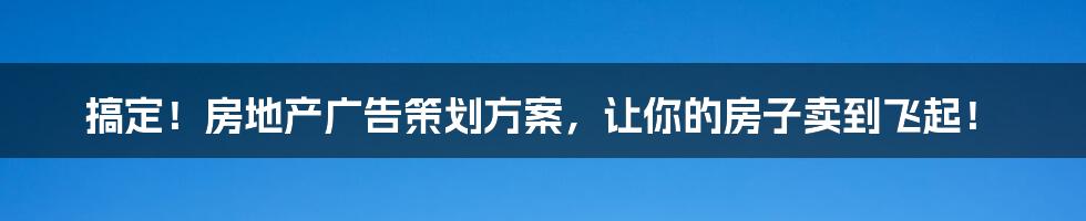 搞定!房地产广告策划方案,让你的房子卖到飞起!