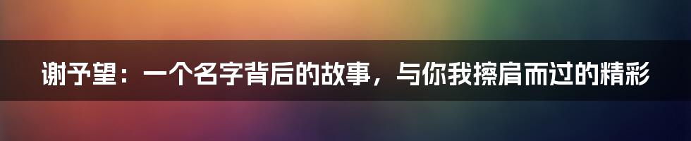 谢予望:一个名字背后的故事,与你我擦肩而过的精彩