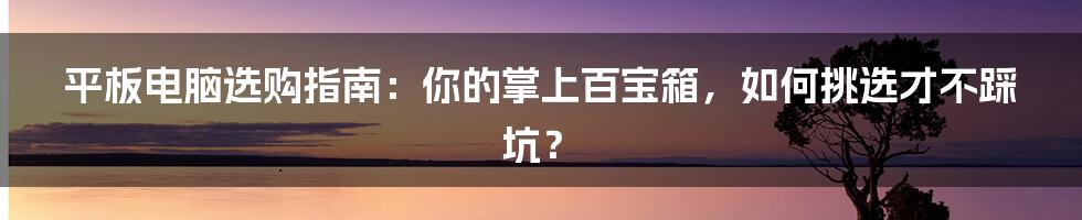 平板电脑选购指南:你的掌上百宝箱,如何挑选才不踩坑?