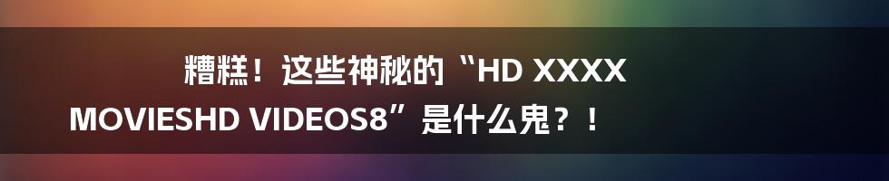 糟糕！这些神秘的“HD XXXX MOVIESHD VIDEOS8”是什么鬼？！
