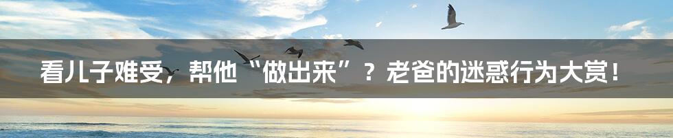 看儿子难受,帮他“做出来”?老爸的迷惑行为大赏!