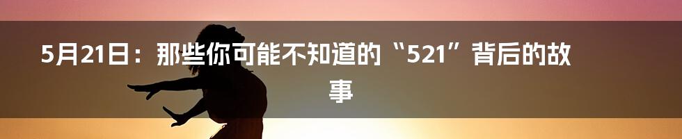 5月21日:那些你可能不知道的“521”背后的故事