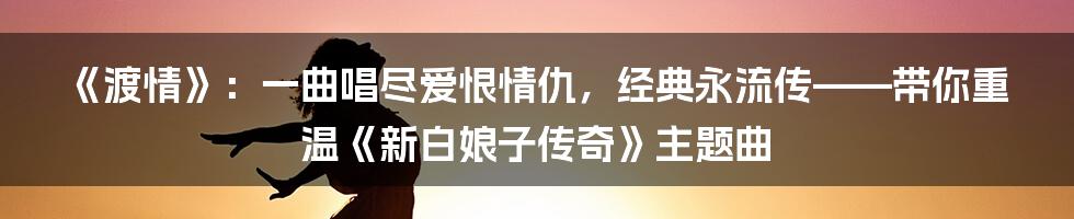 《渡情》:一曲唱尽爱恨情仇,经典永流传——带你重温《新白娘子传奇》主题曲