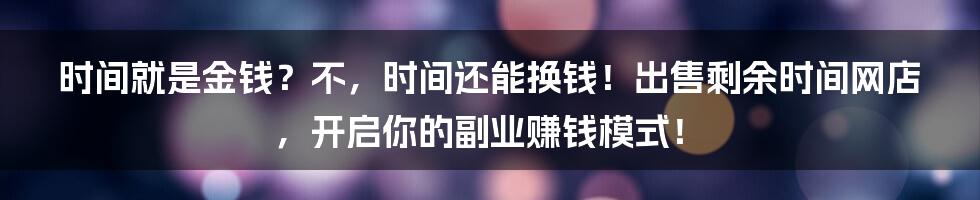 时间就是金钱?不,时间还能换钱!出售剩余时间网店,开启你的副业赚钱模式!