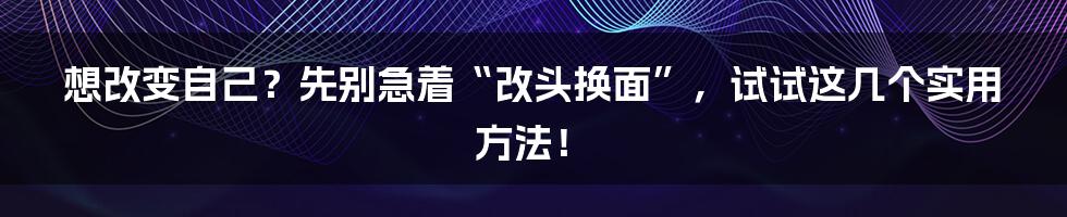 想改变自己?先别急着“改头换面”,试试这几个实用方法!