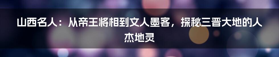 山西名人:从帝王将相到文人墨客,探秘三晋大地的人杰地灵