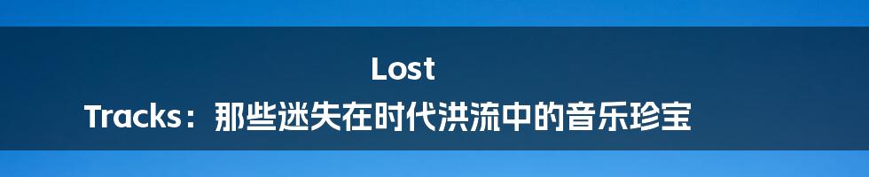Lost Tracks:那些迷失在时代洪流中的音乐珍宝