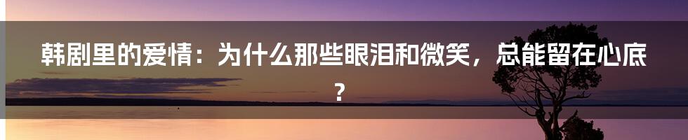 韩剧里的爱情:为什么那些眼泪和微笑,总能留在心底?