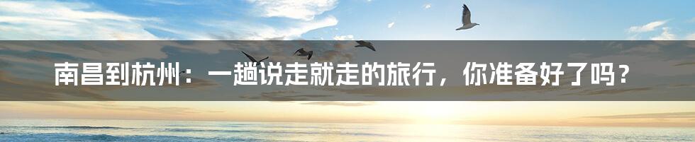 南昌到杭州:一趟说走就走的旅行,你准备好了吗?
