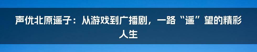 声优北原遥子:从游戏到广播剧,一路“遥”望的精彩人生