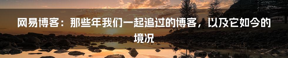 网易博客:那些年我们一起追过的博客,以及它如今的境况