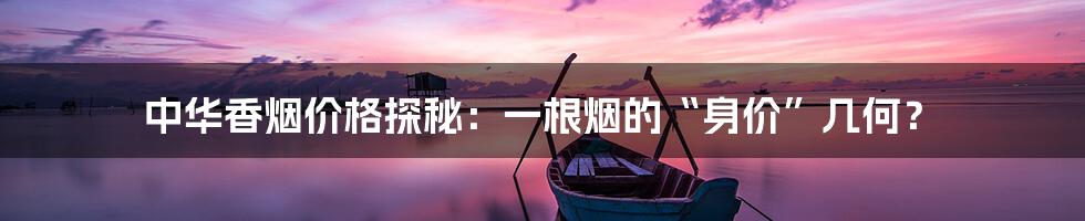 中华香烟价格探秘:一根烟的“身价”几何?