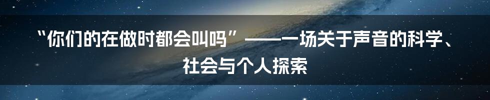 “你们的在做时都会叫吗”——一场关于声音的科学、社会与个人探索