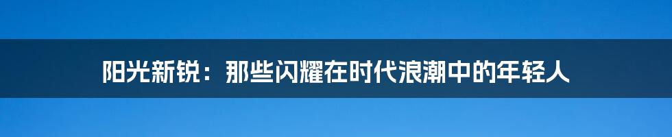 阳光新锐:那些闪耀在时代浪潮中的年轻人
