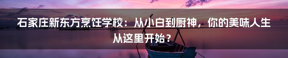 石家庄新东方烹饪学校:从小白到厨神,你的美味人生从这里开始?