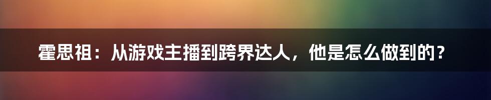 霍思祖:从游戏主播到跨界达人,他是怎么做到的?
