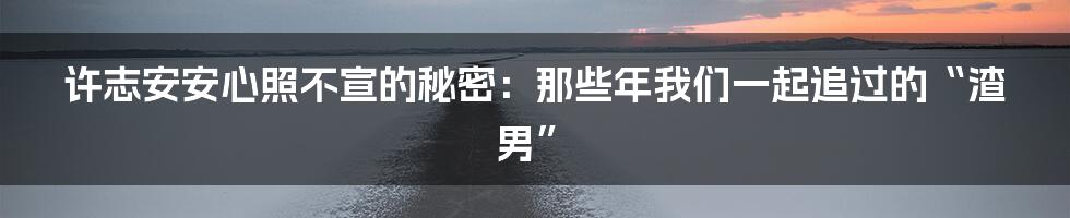 许志安安心照不宣的秘密:那些年我们一起追过的“渣男”