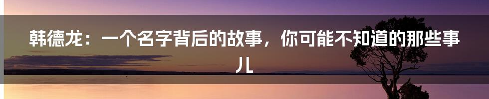 韩德龙:一个名字背后的故事,你可能不知道的那些事儿