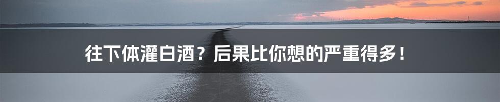 往下体灌白酒?后果比你想的严重得多!