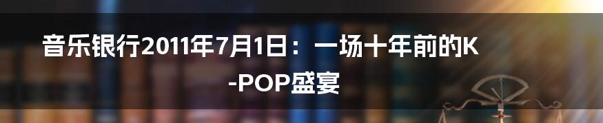 音乐银行2011年7月1日:一场十年前的K-POP盛宴