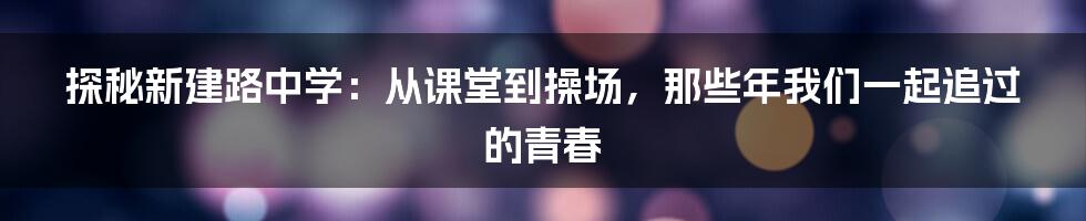 探秘新建路中学:从课堂到操场,那些年我们一起追过的青春