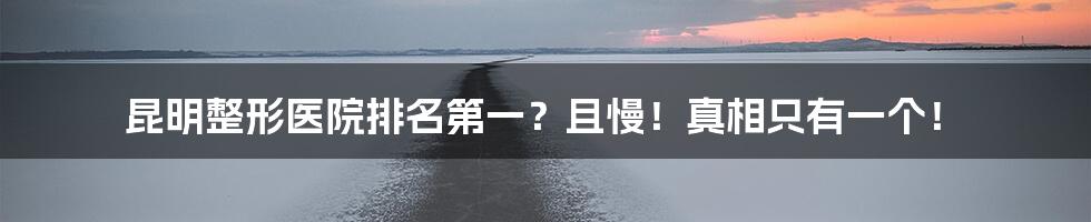 昆明整形医院排名第一？且慢！真相只有一个！