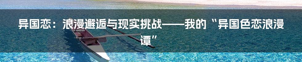 异国恋:浪漫邂逅与现实挑战——我的“异国色恋浪漫谭”