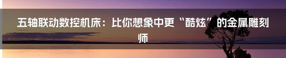 五轴联动数控机床:比你想象中更“酷炫”的金属雕刻师