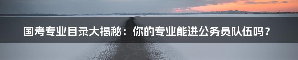 国考专业目录大揭秘:你的专业能进公务员队伍吗?