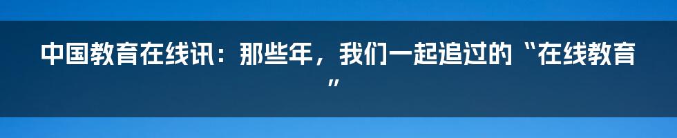 中国教育在线讯：那些年，我们一起追过的“在线教育”