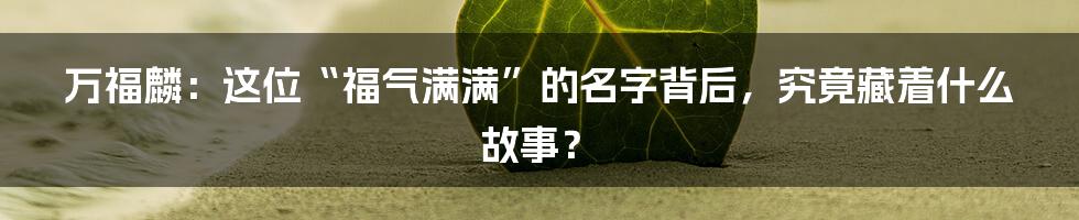 万福麟:这位“福气满满”的名字背后,究竟藏着什么故事?