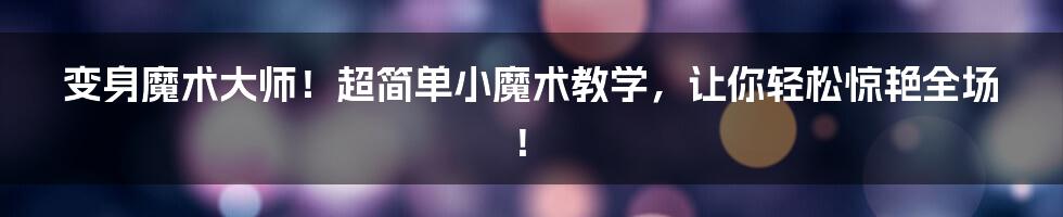 变身魔术大师!超简单小魔术教学,让你轻松惊艳全场!