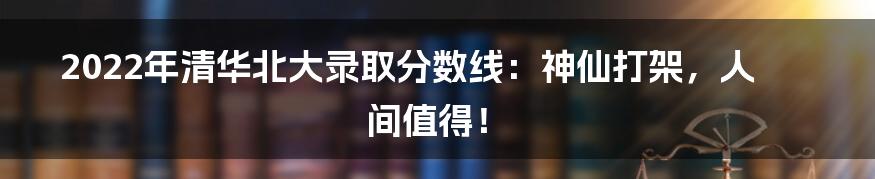 2022年清华北大录取分数线:神仙打架,人间值得!