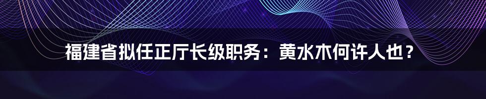 福建省拟任正厅长级职务:黄水木何许人也?