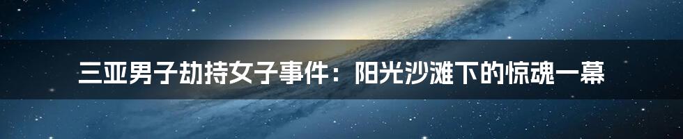 三亚男子劫持女子事件:阳光沙滩下的惊魂一幕