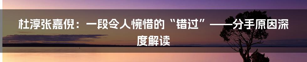 杜淳张嘉倪:一段令人惋惜的“错过”——分手原因深度解读