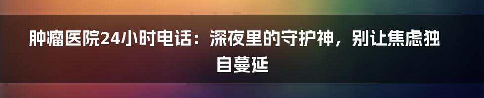 肿瘤医院24小时电话：深夜里的守护神，别让焦虑独自蔓延