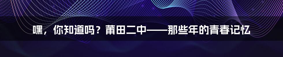 嘿,你知道吗?莆田二中——那些年的青春记忆