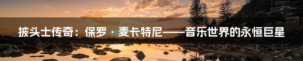 披头士传奇:保罗·麦卡特尼——音乐世界的永恒巨星