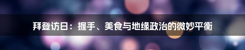 拜登访日:握手、美食与地缘政治的微妙平衡