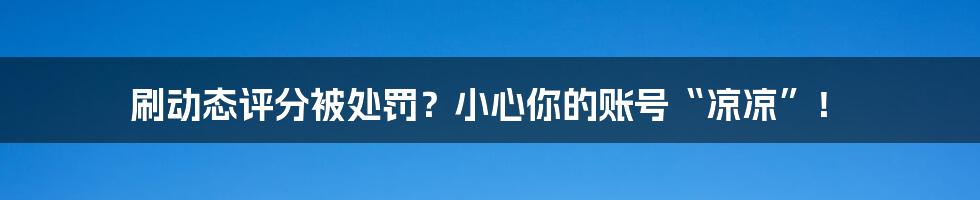 刷动态评分被处罚?小心你的账号“凉凉”!