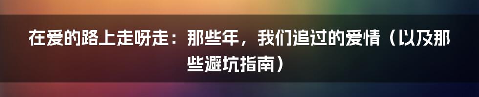 在爱的路上走呀走：那些年，我们追过的爱情（以及那些避坑指南）