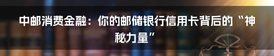 中邮消费金融:你的邮储银行信用卡背后的“神秘力量”