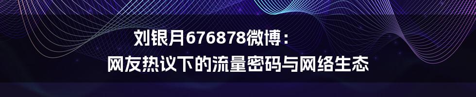 刘银月676878微博: 网友热议下的流量密码与网络生态